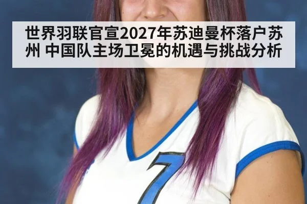 世界羽联官宣2027年苏迪曼杯落户苏州 中国队主场卫冕的机遇与挑战分析