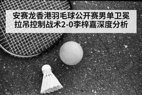 安赛龙香港羽毛球公开赛男单卫冕 拉吊控制战术2-0李梓嘉深度分析